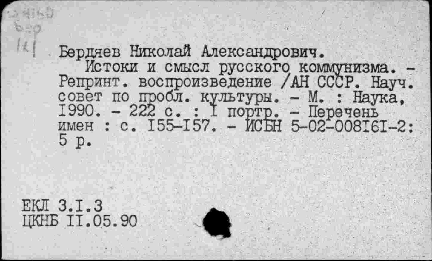 ﻿Бердяев Николай Александрович.
Истоки и смысл русского коммунизма. -Репринт, воспроизведение /АН СССР. Науч, совет по пробл. культуры. - М. : Наука, 1990. - 222 с. : I портр. - Перечень имен : с. 155-157. - ИСБН 5-02-008161-2: 5 р.
ЕКЛ 3.1.3
ЦКНБ 11.05.90